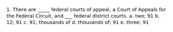 1. There are _____ federal courts of appeal, a Court of Appeals for the Federal Circuit, and ___ federal district courts. a. two; 91 b. 12; 91 c. 91; thousands of d. thousands of; 91 e. three; 91