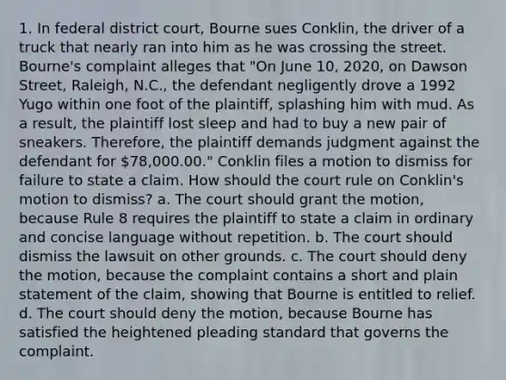 1. In federal district court, Bourne sues Conklin, the driver of a truck that nearly ran into him as he was crossing the street. Bourne's complaint alleges that "On June 10, 2020, on Dawson Street, Raleigh, N.C., the defendant negligently drove a 1992 Yugo within one foot of the plaintiff, splashing him with mud. As a result, the plaintiff lost sleep and had to buy a new pair of sneakers. Therefore, the plaintiff demands judgment against the defendant for 78,000.00." Conklin files a motion to dismiss for failure to state a claim. How should the court rule on Conklin's motion to dismiss? a. The court should grant the motion, because Rule 8 requires the plaintiff to state a claim in ordinary and concise language without repetition. b. The court should dismiss the lawsuit on other grounds. c. The court should deny the motion, because the complaint contains a short and plain statement of the claim, showing that Bourne is entitled to relief. d. The court should deny the motion, because Bourne has satisfied the heightened pleading standard that governs the complaint.