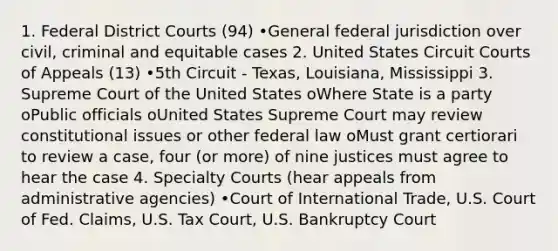 1. Federal District Courts (94) •General federal jurisdiction over civil, criminal and equitable cases 2. United States Circuit Courts of Appeals (13) •5th Circuit - Texas, Louisiana, Mississippi 3. Supreme Court of the United States oWhere State is a party oPublic officials oUnited States Supreme Court may review constitutional issues or other federal law oMust grant certiorari to review a case, four (or more) of nine justices must agree to hear the case 4. Specialty Courts (hear appeals from administrative agencies) •Court of International Trade, U.S. Court of Fed. Claims, U.S. Tax Court, U.S. Bankruptcy Court