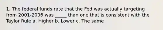 1. The federal funds rate that the Fed was actually targeting from 2001-2006 was _____ than one that is consistent with the Taylor Rule a. Higher b. Lower c. The same