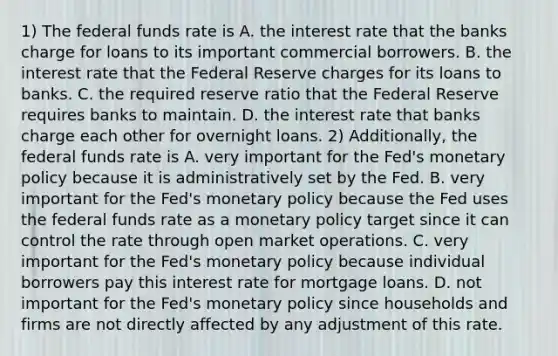 1) The federal funds rate is A. the interest rate that the banks charge for loans to its important commercial borrowers. B. the interest rate that the Federal Reserve charges for its loans to banks. C. the required reserve ratio that the Federal Reserve requires banks to maintain. D. the interest rate that banks charge each other for overnight loans. 2) ​Additionally, the federal funds rate is A. very important for the​ Fed's monetary policy because it is administratively set by the Fed. B. very important for the​ Fed's monetary policy because the Fed uses the federal funds rate as a monetary policy target since it can control the rate through open market operations. C. very important for the​ Fed's monetary policy because individual borrowers pay this interest rate for mortgage loans. D. not important for the​ Fed's monetary policy since households and firms are not directly affected by any adjustment of this rate.