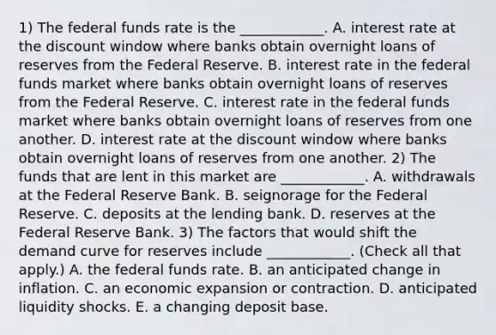 1) The federal funds rate is the​ ____________. A. interest rate at the discount window where banks obtain overnight loans of reserves from the Federal Reserve. B. interest rate in the federal funds market where banks obtain overnight loans of reserves from the Federal Reserve. C. interest rate in the federal funds market where banks obtain overnight loans of reserves from one another. D. interest rate at the discount window where banks obtain overnight loans of reserves from one another. 2) The funds that are lent in this market are​ ____________. A. withdrawals at the Federal Reserve Bank. B. seignorage for the Federal Reserve. C. deposits at the lending bank. D. reserves at the Federal Reserve Bank. 3) The factors that would shift the demand curve for reserves include​ ____________. ​(Check all that apply.​) A. the federal funds rate. B. an anticipated change in inflation. C. an economic expansion or contraction. D. anticipated liquidity shocks. E. a changing deposit base.