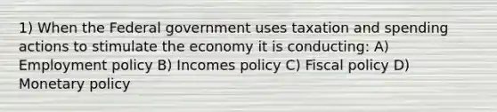 1) When the Federal government uses <a href='https://www.questionai.com/knowledge/kvs8811zFs-taxation-and-spending' class='anchor-knowledge'>taxation and spending</a> actions to stimulate the economy it is conducting: A) Employment policy B) Incomes policy C) <a href='https://www.questionai.com/knowledge/kPTgdbKdvz-fiscal-policy' class='anchor-knowledge'>fiscal policy</a> D) <a href='https://www.questionai.com/knowledge/kEE0G7Llsx-monetary-policy' class='anchor-knowledge'>monetary policy</a>