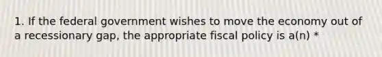 1. If the federal government wishes to move the economy out of a recessionary gap, the appropriate fiscal policy is a(n) *