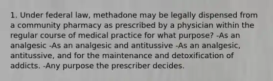 1. Under federal law, methadone may be legally dispensed from a community pharmacy as prescribed by a physician within the regular course of medical practice for what purpose? -As an analgesic -As an analgesic and antitussive -As an analgesic, antitussive, and for the maintenance and detoxification of addicts. -Any purpose the prescriber decides.