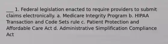 ___ 1. Federal legislation enacted to require providers to submit claims electronically. a. Medicare Integrity Program b. HIPAA Transaction and Code Sets rule c. Patient Protection and Affordable Care Act d. Administrative Simplification Compliance Act