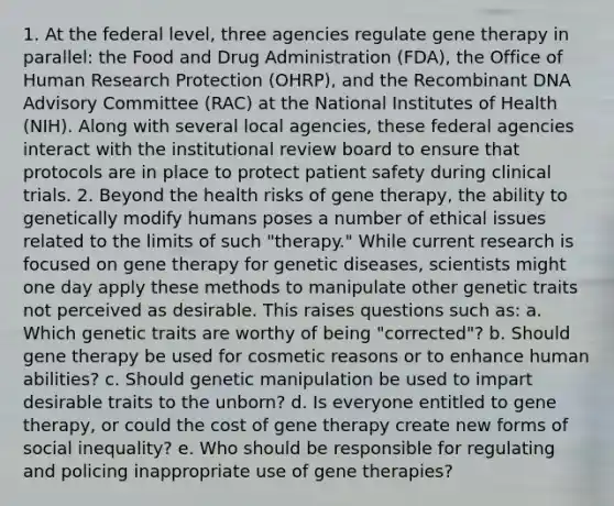 1. At the federal level, three agencies regulate <a href='https://www.questionai.com/knowledge/kxziHQcFFY-gene-therapy' class='anchor-knowledge'>gene therapy</a> in parallel: the Food and Drug Administration (FDA), the Office of Human Research Protection (OHRP), and the <a href='https://www.questionai.com/knowledge/kkrH4LHLPA-recombinant-dna' class='anchor-knowledge'>recombinant dna</a> Advisory Committee (RAC) at the National Institutes of Health (NIH). Along with several local agencies, these federal agencies interact with the institutional review board to ensure that protocols are in place to protect patient safety during clinical trials. 2. Beyond the health risks of gene therapy, the ability to genetically modify humans poses a number of ethical issues related to the limits of such "therapy." While current research is focused on gene therapy for genetic diseases, scientists might one day apply these methods to manipulate other genetic traits not perceived as desirable. This raises questions such as: a. Which genetic traits are worthy of being "corrected"? b. Should gene therapy be used for cosmetic reasons or to enhance human abilities? c. Should genetic manipulation be used to impart desirable traits to the unborn? d. Is everyone entitled to gene therapy, or could the cost of gene therapy create new forms of social inequality? e. Who should be responsible for regulating and policing inappropriate use of gene therapies?