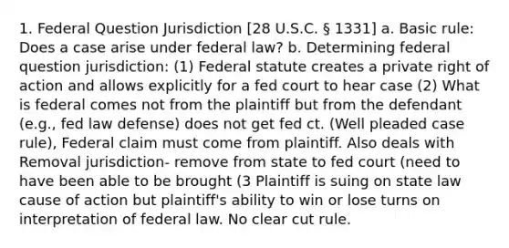 1. Federal Question Jurisdiction [28 U.S.C. § 1331] a. Basic rule: Does a case arise under federal law? b. Determining federal question jurisdiction: (1) Federal statute creates a private right of action and allows explicitly for a fed court to hear case (2) What is federal comes not from the plaintiff but from the defendant (e.g., fed law defense) does not get fed ct. (Well pleaded case rule), Federal claim must come from plaintiff. Also deals with Removal jurisdiction- remove from state to fed court (need to have been able to be brought (3 Plaintiff is suing on state law cause of action but plaintiff's ability to win or lose turns on interpretation of federal law. No clear cut rule.