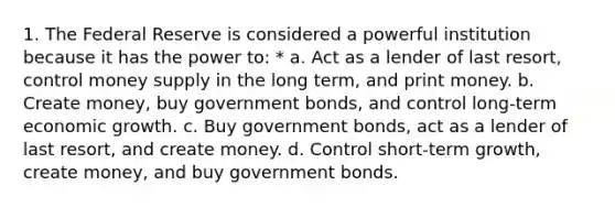 1. The Federal Reserve is considered a powerful institution because it has the power to: * a. Act as a lender of last resort, control money supply in the long term, and print money. b. Create money, buy government bonds, and control long-term economic growth. c. Buy government bonds, act as a lender of last resort, and create money. d. Control short-term growth, create money, and buy government bonds.