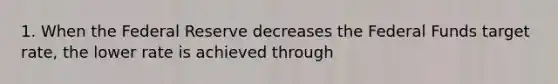 1. When the Federal Reserve decreases the Federal Funds target rate, the lower rate is achieved through
