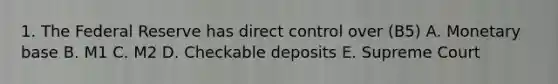 1. The Federal Reserve has direct control over (B5) A. Monetary base B. M1 C. M2 D. Checkable deposits E. Supreme Court