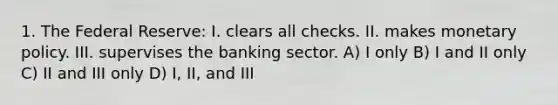 1. The Federal Reserve: I. clears all checks. II. makes <a href='https://www.questionai.com/knowledge/kEE0G7Llsx-monetary-policy' class='anchor-knowledge'>monetary policy</a>. III. supervises the banking sector. A) I only B) I and II only C) II and III only D) I, II, and III