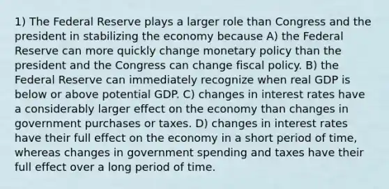 1) The Federal Reserve plays a larger role than Congress and the president in stabilizing the economy because A) the Federal Reserve can more quickly change monetary policy than the president and the Congress can change fiscal policy. B) the Federal Reserve can immediately recognize when real GDP is below or above potential GDP. C) changes in interest rates have a considerably larger effect on the economy than changes in government purchases or taxes. D) changes in interest rates have their full effect on the economy in a short period of time, whereas changes in government spending and taxes have their full effect over a long period of time.