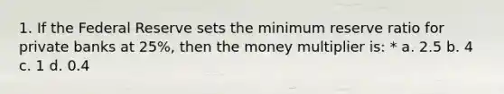 1. If the Federal Reserve sets the minimum reserve ratio for private banks at 25%, then the money multiplier is: * a. 2.5 b. 4 c. 1 d. 0.4