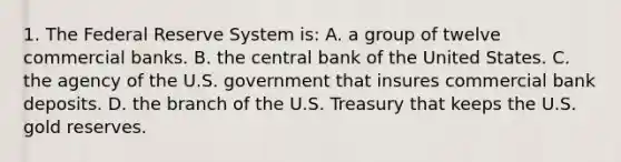 1. The Federal Reserve System is: A. a group of twelve commercial banks. B. the central bank of the United States. C. the agency of the U.S. government that insures commercial bank deposits. D. the branch of the U.S. Treasury that keeps the U.S. gold reserves.