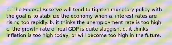 1. The Federal Reserve will tend to tighten monetary policy with the goal is to stabilize the economy when a. interest rates are rising too rapidly. b. it thinks the unemployment rate is too high. c. the growth rate of real GDP is quite sluggish. d. it thinks inflation is too high today, or will become too high in the future.