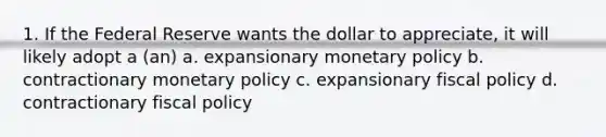 1. If the Federal Reserve wants the dollar to appreciate, it will likely adopt a (an) a. expansionary monetary policy b. contractionary monetary policy c. expansionary fiscal policy d. contractionary fiscal policy