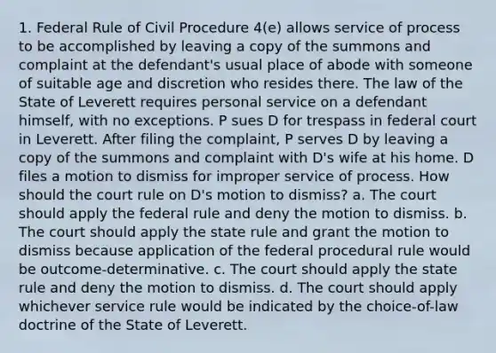 1. Federal Rule of Civil Procedure 4(e) allows service of process to be accomplished by leaving a copy of the summons and complaint at the defendant's usual place of abode with someone of suitable age and discretion who resides there. The law of the State of Leverett requires personal service on a defendant himself, with no exceptions. P sues D for trespass in federal court in Leverett. After filing the complaint, P serves D by leaving a copy of the summons and complaint with D's wife at his home. D files a motion to dismiss for improper service of process. How should the court rule on D's motion to dismiss? a. The court should apply the federal rule and deny the motion to dismiss. b. The court should apply the state rule and grant the motion to dismiss because application of the federal procedural rule would be outcome-determinative. c. The court should apply the state rule and deny the motion to dismiss. d. The court should apply whichever service rule would be indicated by the choice-of-law doctrine of the State of Leverett.