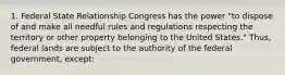 1. Federal State Relationship Congress has the power "to dispose of and make all needful rules and regulations respecting the territory or other property belonging to the United States." Thus, federal lands are subject to the authority of the federal government, except: