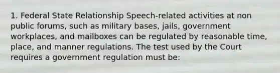 1. Federal State Relationship Speech-related activities at non public forums, such as military bases, jails, government workplaces, and mailboxes can be regulated by reasonable time, place, and manner regulations. The test used by the Court requires a government regulation must be: