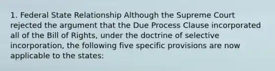 1. Federal State Relationship Although the Supreme Court rejected the argument that the Due Process Clause incorporated all of the Bill of Rights, under the doctrine of selective incorporation, the following five specific provisions are now applicable to the states: