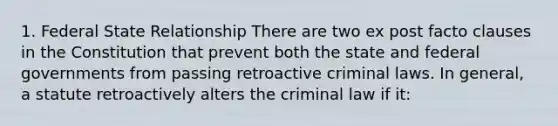 1. Federal State Relationship There are two ex post facto clauses in the Constitution that prevent both the state and federal governments from passing retroactive criminal laws. In general, a statute retroactively alters the criminal law if it: