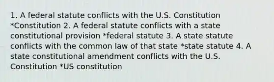 1. A federal statute conflicts with the U.S. Constitution *Constitution 2. A federal statute conflicts with a state constitutional provision *federal statute 3. A state statute conflicts with the common law of that state *state statute 4. A state constitutional amendment conflicts with the U.S. Constitution *US constitution