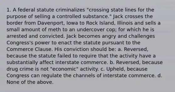 1. A federal statute criminalizes "crossing state lines for the purpose of selling a controlled substance." Jack crosses the border from Davenport, Iowa to Rock Island, Illinois and sells a small amount of meth to an undercover cop; for which he is arrested and convicted. Jack becomes angry and challenges Congress's power to enact the statute pursuant to the Commerce Clause. His conviction should be: a. Reversed, because the statute failed to require that the activity have a substantially affect interstate commerce. b. Reversed, because drug crime is not "economic" activity. c. Upheld, because Congress can regulate the channels of interstate commerce. d. None of the above.