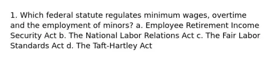 1. Which federal statute regulates minimum wages, overtime and the employment of minors? a. Employee Retirement Income Security Act b. The National Labor Relations Act c. The Fair Labor Standards Act d. The Taft-Hartley Act