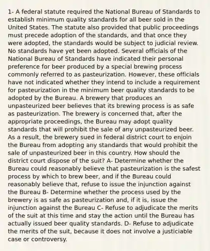 1- A federal statute required the National Bureau of Standards to establish minimum quality standards for all beer sold in the United States. The statute also provided that public proceedings must precede adoption of the standards, and that once they were adopted, the standards would be subject to judicial review. No standards have yet been adopted. Several officials of the National Bureau of Standards have indicated their personal preference for beer produced by a special brewing process commonly referred to as pasteurization. However, these officials have not indicated whether they intend to include a requirement for pasteurization in the minimum beer quality standards to be adopted by the Bureau. A brewery that produces an unpasteurized beer believes that its brewing process is as safe as pasteurization. The brewery is concerned that, after the appropriate proceedings, the Bureau may adopt quality standards that will prohibit the sale of any unpasteurized beer. As a result, the brewery sued in federal district court to enjoin the Bureau from adopting any standards that would prohibit the sale of unpasteurized beer in this country. How should the district court dispose of the suit? A- Determine whether the Bureau could reasonably believe that pasteurization is the safest process by which to brew beer, and if the Bureau could reasonably believe that, refuse to issue the injunction against the Bureau B- Determine whether the process used by the brewery is as safe as pasteurization and, if it is, issue the injunction against the Bureau C- Refuse to adjudicate the merits of the suit at this time and stay the action until the Bureau has actually issued beer quality standards. D- Refuse to adjudicate the merits of the suit, because it does not involve a justiciable case or controversy.