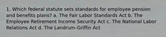 1. Which federal statute sets standards for employee pension and benefits plans? a. The Fair Labor Standards Act b. The Employee Retirement Income Security Act c. The National Labor Relations Act d. The Landrum-Griffin Act