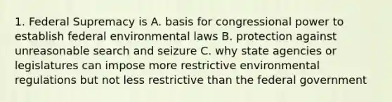 1. Federal Supremacy is A. basis for congressional power to establish federal environmental laws B. protection against unreasonable search and seizure C. why state agencies or legislatures can impose more restrictive environmental regulations but not less restrictive than the federal government