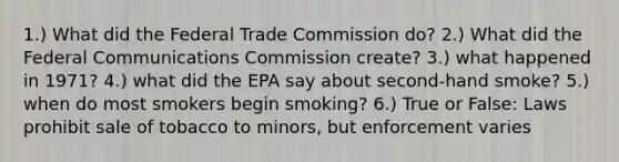 1.) What did the Federal Trade Commission do? 2.) What did the Federal Communications Commission create? 3.) what happened in 1971? 4.) what did the EPA say about second-hand smoke? 5.) when do most smokers begin smoking? 6.) True or False: Laws prohibit sale of tobacco to minors, but enforcement varies