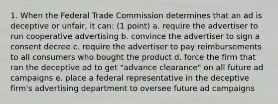 1. When the Federal Trade Commission determines that an ad is deceptive or unfair, it can: (1 point) a. require the advertiser to run cooperative advertising b. convince the advertiser to sign a consent decree c. require the advertiser to pay reimbursements to all consumers who bought the product d. force the firm that ran the deceptive ad to get "advance clearance" on all future ad campaigns e. place a federal representative in the deceptive firm's advertising department to oversee future ad campaigns