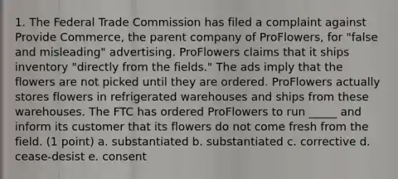 1. The Federal Trade Commission has filed a complaint against Provide Commerce, the parent company of ProFlowers, for "false and misleading" advertising. ProFlowers claims that it ships inventory "directly from the fields." The ads imply that the flowers are not picked until they are ordered. ProFlowers actually stores flowers in refrigerated warehouses and ships from these warehouses. The FTC has ordered ProFlowers to run _____ and inform its customer that its flowers do not come fresh from the field. (1 point) a. substantiated b. substantiated c. corrective d. cease-desist e. consent