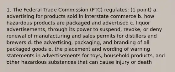 1. The Federal Trade Commission (FTC) regulates: (1 point) a. advertising for products sold in interstate commerce b. how hazardous products are packaged and advertised c. liquor advertisements, through its power to suspend, revoke, or deny renewal of manufacturing and sales permits for distillers and brewers d. the advertising, packaging, and branding of all packaged goods e. the placement and wording of warning statements in advertisements for toys, household products, and other hazardous substances that can cause injury or death