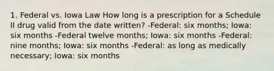 1. Federal vs. Iowa Law How long is a prescription for a Schedule II drug valid from the date written? -Federal: six months; Iowa: six months -Federal twelve months; Iowa: six months -Federal: nine months; Iowa: six months -Federal: as long as medically necessary; Iowa: six months