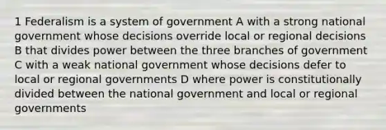 1 Federalism is a system of government A with a strong national government whose decisions override local or regional decisions B that divides power between the three branches of government C with a weak national government whose decisions defer to local or regional governments D where power is constitutionally divided between the national government and local or regional governments