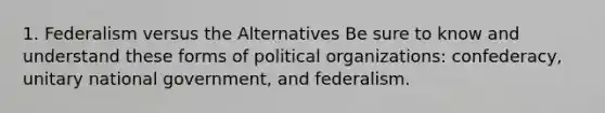 1. Federalism versus the Alternatives Be sure to know and understand these forms of political organizations: confederacy, unitary national government, and federalism.