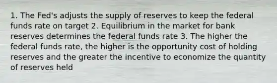 1. The Fed's adjusts the supply of reserves to keep the federal funds rate on target 2. Equilibrium in the market for bank reserves determines the federal funds rate 3. The higher the federal funds rate, the higher is the opportunity cost of holding reserves and the greater the incentive to economize the quantity of reserves held