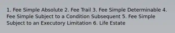 1. Fee Simple Absolute 2. Fee Trail 3. Fee Simple Determinable 4. Fee Simple Subject to a Condition Subsequent 5. Fee Simple Subject to an Executory Limitation 6. Life Estate