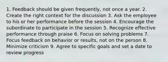 1. Feedback should be given frequently, not once a year. 2. Create the right context for the discussion 3. Ask the employee to his or her performance before the session 4. Encourage the subordinate to participate in the session 5. Recognize effective performance through praise 6. Focus on solving problems 7. Focus feedback on behavior or results, not on the person 8. Minimize criticism 9. Agree to specific goals and set a date to review progress