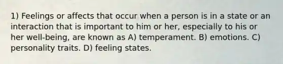 1) Feelings or affects that occur when a person is in a state or an interaction that is important to him or her, especially to his or her well-being, are known as A) temperament. B) emotions. C) personality traits. D) feeling states.