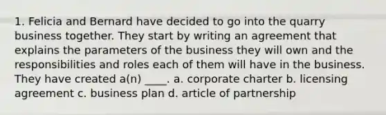 1. Felicia and Bernard have decided to go into the quarry business together. They start by writing an agreement that explains the parameters of the business they will own and the responsibilities and roles each of them will have in the business. They have created a(n) ____. a. corporate charter b. licensing agreement c. business plan d. article of partnership