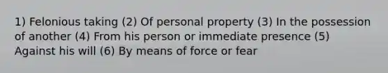 1) Felonious taking (2) Of personal property (3) In the possession of another (4) From his person or immediate presence (5) Against his will (6) By means of force or fear