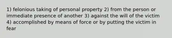 1) felonious taking of personal property 2) from the person or immediate presence of another 3) against the will of the victim 4) accomplished by means of force or by putting the victim in fear