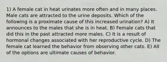 1) A female cat in heat urinates more often and in many places. Male cats are attracted to the urine deposits. Which of the following is a proximate cause of this increased urination? A) It announces to the males that she is in heat. B) Female cats that did this in the past attracted more males. C) It is a result of hormonal changes associated with her reproductive cycle. D) The female cat learned the behavior from observing other cats. E) All of the options are ultimate causes of behavior.