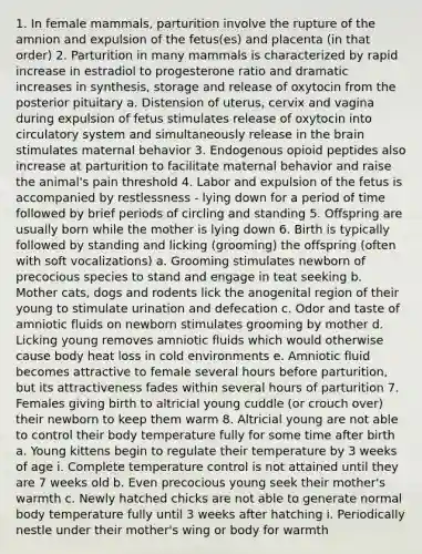 1. In female mammals, parturition involve the rupture of the amnion and expulsion of the fetus(es) and placenta (in that order) 2. Parturition in many mammals is characterized by rapid increase in estradiol to progesterone ratio and dramatic increases in synthesis, storage and release of oxytocin from the posterior pituitary a. Distension of uterus, cervix and vagina during expulsion of fetus stimulates release of oxytocin into circulatory system and simultaneously release in the brain stimulates maternal behavior 3. Endogenous opioid peptides also increase at parturition to facilitate maternal behavior and raise the animal's pain threshold 4. Labor and expulsion of the fetus is accompanied by restlessness - lying down for a period of time followed by brief periods of circling and standing 5. Offspring are usually born while the mother is lying down 6. Birth is typically followed by standing and licking (grooming) the offspring (often with soft vocalizations) a. Grooming stimulates newborn of precocious species to stand and engage in teat seeking b. Mother cats, dogs and rodents lick the anogenital region of their young to stimulate urination and defecation c. Odor and taste of amniotic fluids on newborn stimulates grooming by mother d. Licking young removes amniotic fluids which would otherwise cause body heat loss in cold environments e. Amniotic fluid becomes attractive to female several hours before parturition, but its attractiveness fades within several hours of parturition 7. Females giving birth to altricial young cuddle (or crouch over) their newborn to keep them warm 8. Altricial young are not able to control their body temperature fully for some time after birth a. Young kittens begin to regulate their temperature by 3 weeks of age i. Complete temperature control is not attained until they are 7 weeks old b. Even precocious young seek their mother's warmth c. Newly hatched chicks are not able to generate normal body temperature fully until 3 weeks after hatching i. Periodically nestle under their mother's wing or body for warmth