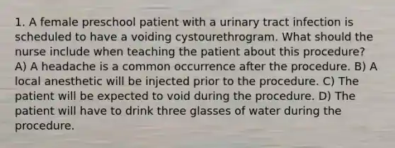 1. A female preschool patient with a urinary tract infection is scheduled to have a voiding cystourethrogram. What should the nurse include when teaching the patient about this procedure? A) A headache is a common occurrence after the procedure. B) A local anesthetic will be injected prior to the procedure. C) The patient will be expected to void during the procedure. D) The patient will have to drink three glasses of water during the procedure.