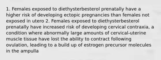 1. Females exposed to diethysterbesterol prenatally have a higher risk of developing ectopic pregnancies than females not exposed in utero 2. Females exposed to diethysterbesterol prenatally have increased risk of developing cervical contraxia, a condition where abnormally large amounts of cervical-uterine muscle tissue have lost the ability to contract following ovulation, leading to a build up of estrogen precursor molecules in the ampulla